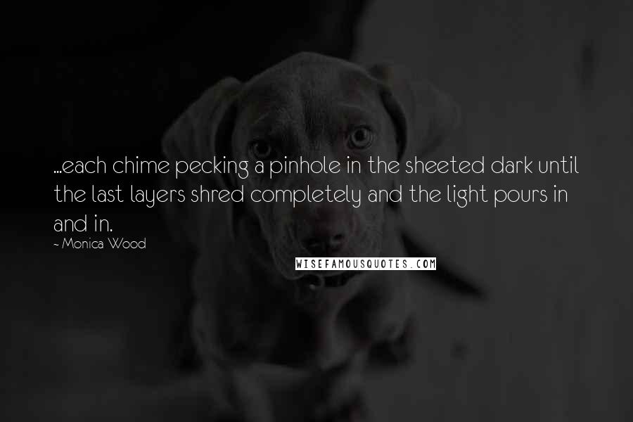 Monica Wood Quotes: ...each chime pecking a pinhole in the sheeted dark until the last layers shred completely and the light pours in and in.