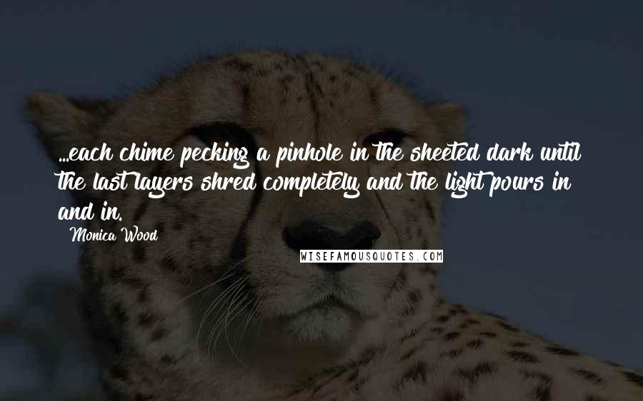 Monica Wood Quotes: ...each chime pecking a pinhole in the sheeted dark until the last layers shred completely and the light pours in and in.