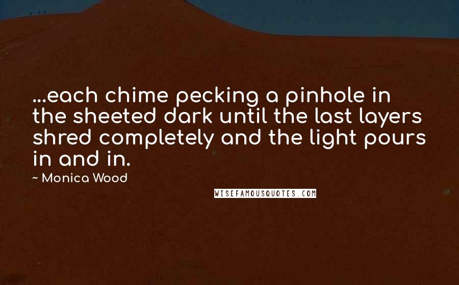 Monica Wood Quotes: ...each chime pecking a pinhole in the sheeted dark until the last layers shred completely and the light pours in and in.