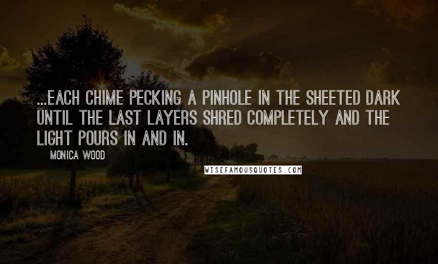 Monica Wood Quotes: ...each chime pecking a pinhole in the sheeted dark until the last layers shred completely and the light pours in and in.