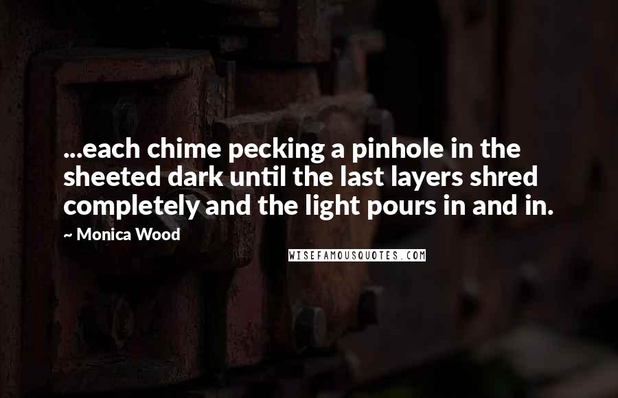 Monica Wood Quotes: ...each chime pecking a pinhole in the sheeted dark until the last layers shred completely and the light pours in and in.
