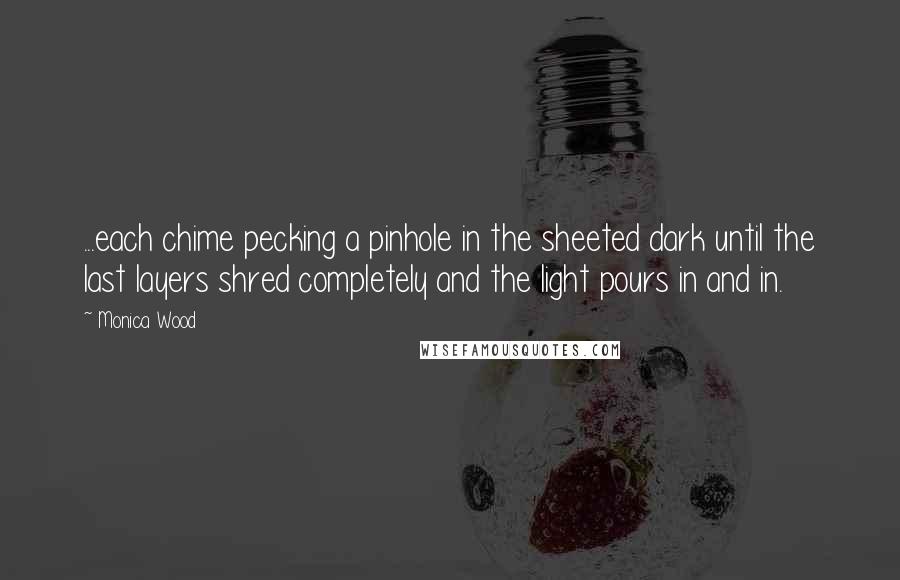 Monica Wood Quotes: ...each chime pecking a pinhole in the sheeted dark until the last layers shred completely and the light pours in and in.