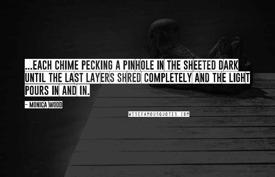 Monica Wood Quotes: ...each chime pecking a pinhole in the sheeted dark until the last layers shred completely and the light pours in and in.