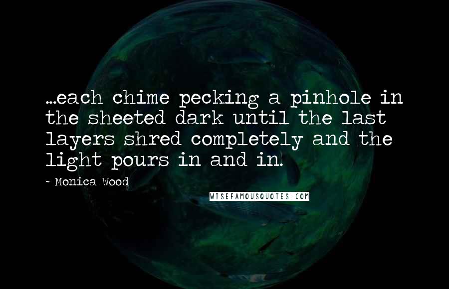 Monica Wood Quotes: ...each chime pecking a pinhole in the sheeted dark until the last layers shred completely and the light pours in and in.