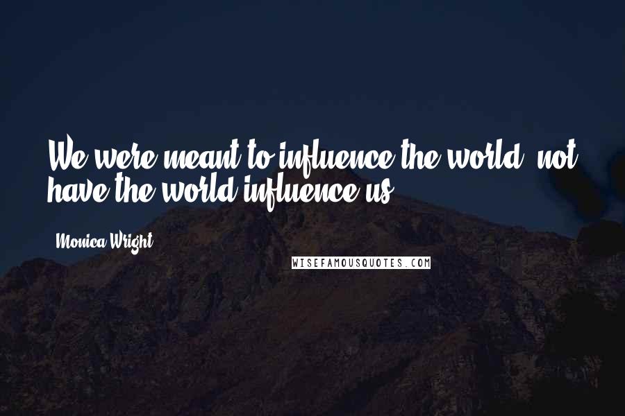 Monica Wright Quotes: We were meant to influence the world, not have the world influence us.