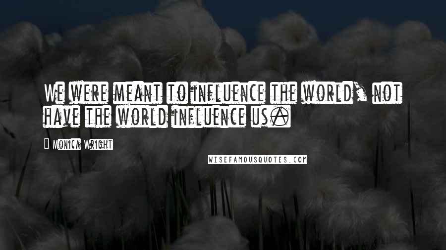 Monica Wright Quotes: We were meant to influence the world, not have the world influence us.