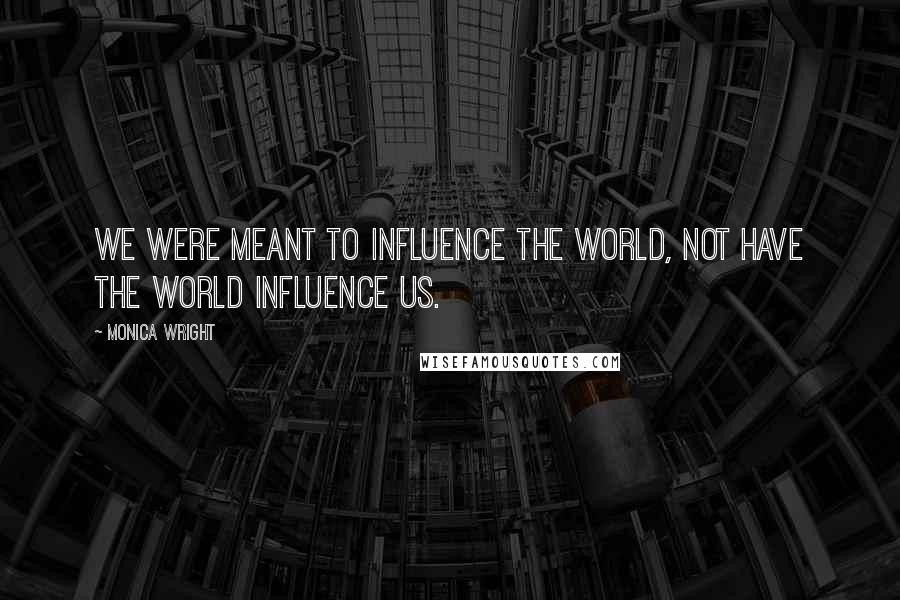 Monica Wright Quotes: We were meant to influence the world, not have the world influence us.