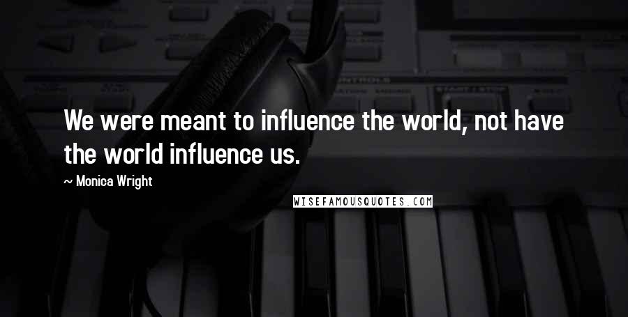 Monica Wright Quotes: We were meant to influence the world, not have the world influence us.