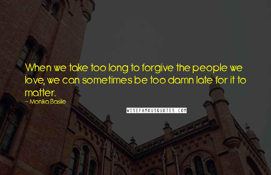 Monika Basile Quotes: When we take too long to forgive the people we love, we can sometimes be too damn late for it to matter.