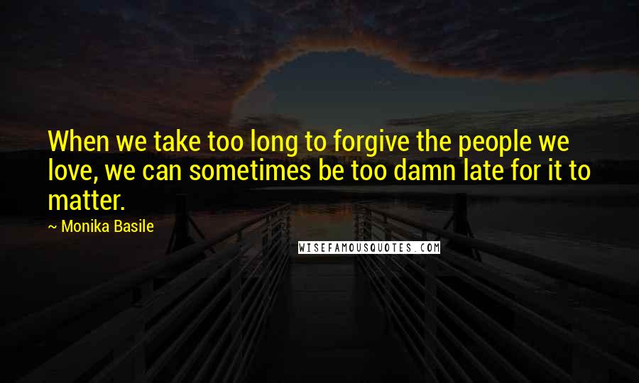 Monika Basile Quotes: When we take too long to forgive the people we love, we can sometimes be too damn late for it to matter.