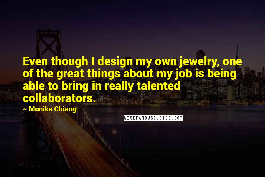 Monika Chiang Quotes: Even though I design my own jewelry, one of the great things about my job is being able to bring in really talented collaborators.