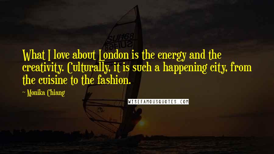 Monika Chiang Quotes: What I love about London is the energy and the creativity. Culturally, it is such a happening city, from the cuisine to the fashion.