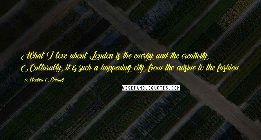 Monika Chiang Quotes: What I love about London is the energy and the creativity. Culturally, it is such a happening city, from the cuisine to the fashion.
