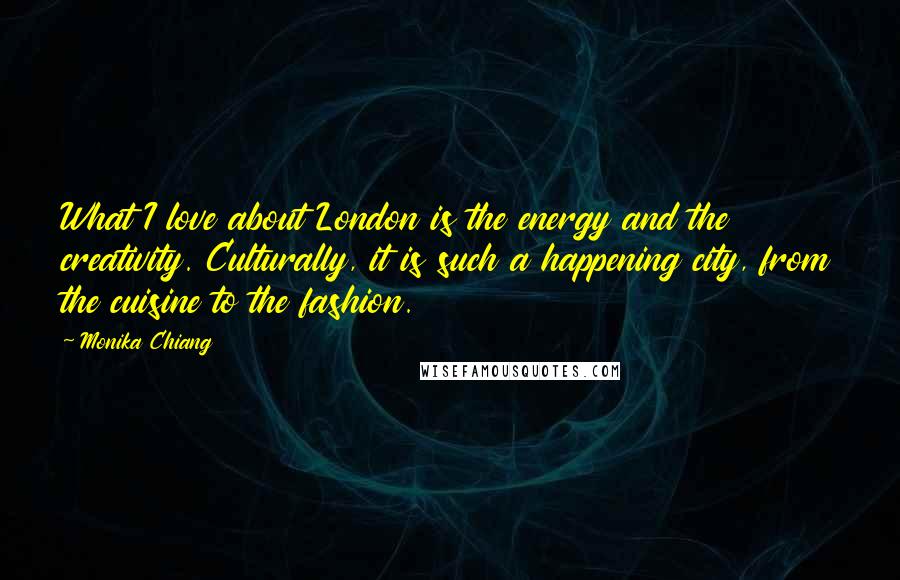 Monika Chiang Quotes: What I love about London is the energy and the creativity. Culturally, it is such a happening city, from the cuisine to the fashion.