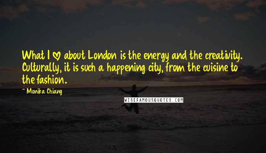 Monika Chiang Quotes: What I love about London is the energy and the creativity. Culturally, it is such a happening city, from the cuisine to the fashion.