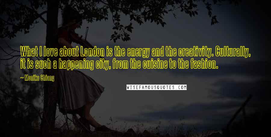 Monika Chiang Quotes: What I love about London is the energy and the creativity. Culturally, it is such a happening city, from the cuisine to the fashion.