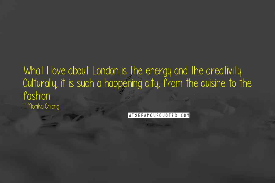 Monika Chiang Quotes: What I love about London is the energy and the creativity. Culturally, it is such a happening city, from the cuisine to the fashion.