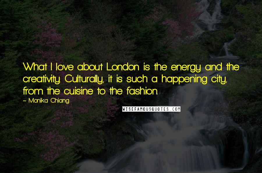 Monika Chiang Quotes: What I love about London is the energy and the creativity. Culturally, it is such a happening city, from the cuisine to the fashion.