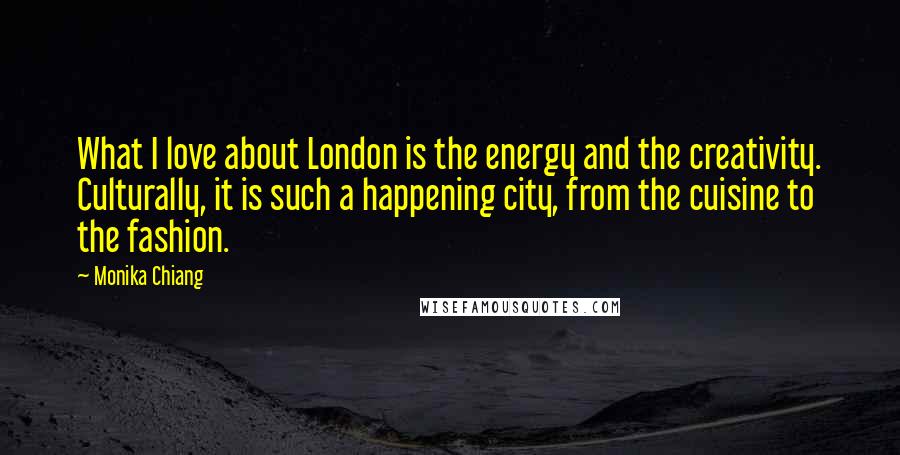 Monika Chiang Quotes: What I love about London is the energy and the creativity. Culturally, it is such a happening city, from the cuisine to the fashion.