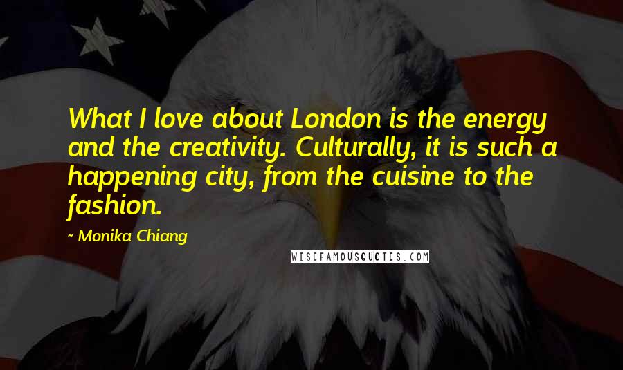 Monika Chiang Quotes: What I love about London is the energy and the creativity. Culturally, it is such a happening city, from the cuisine to the fashion.