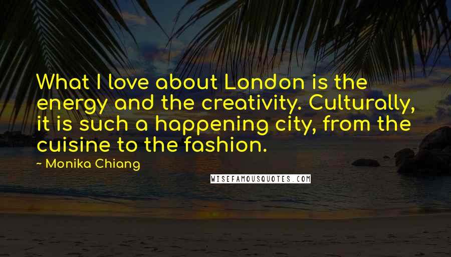 Monika Chiang Quotes: What I love about London is the energy and the creativity. Culturally, it is such a happening city, from the cuisine to the fashion.