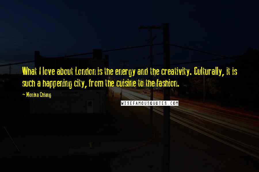 Monika Chiang Quotes: What I love about London is the energy and the creativity. Culturally, it is such a happening city, from the cuisine to the fashion.