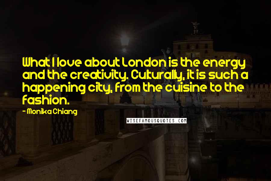 Monika Chiang Quotes: What I love about London is the energy and the creativity. Culturally, it is such a happening city, from the cuisine to the fashion.