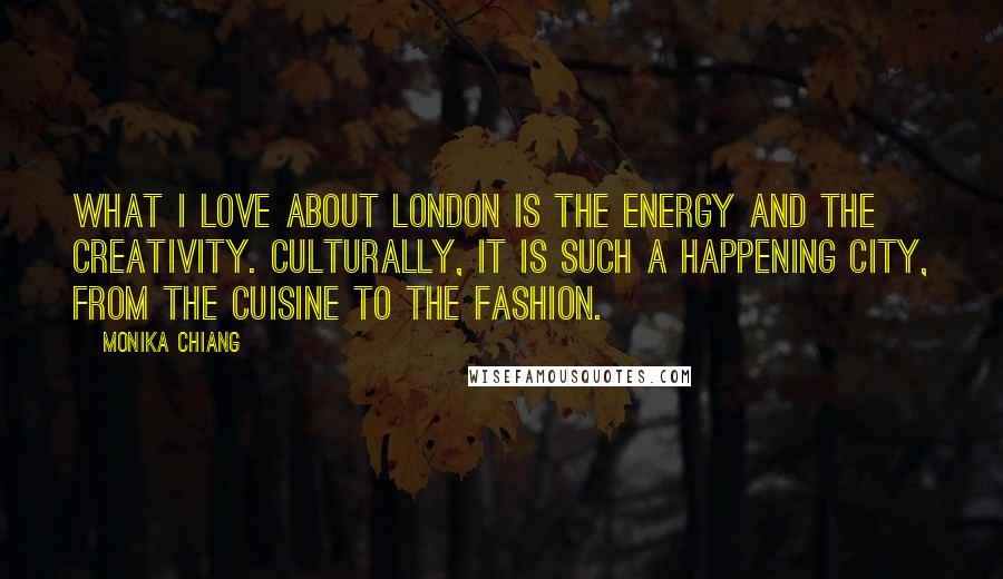 Monika Chiang Quotes: What I love about London is the energy and the creativity. Culturally, it is such a happening city, from the cuisine to the fashion.