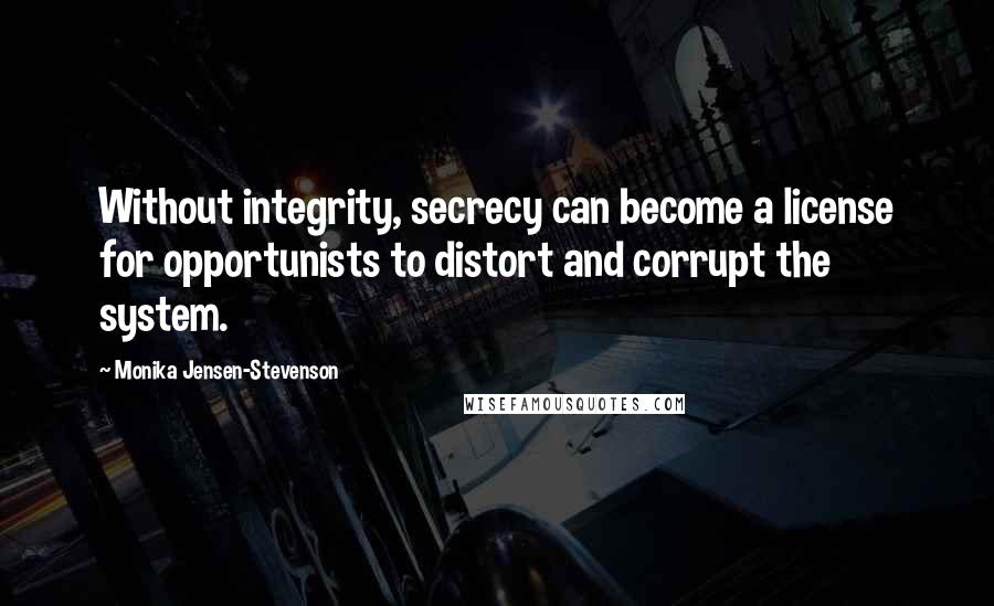 Monika Jensen-Stevenson Quotes: Without integrity, secrecy can become a license for opportunists to distort and corrupt the system.