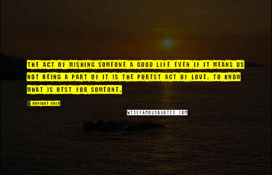 Monique Gold Quotes: The act of wishing someone a good life even if it means us not being a part of it is the purest act of love. To know what is best for someone.