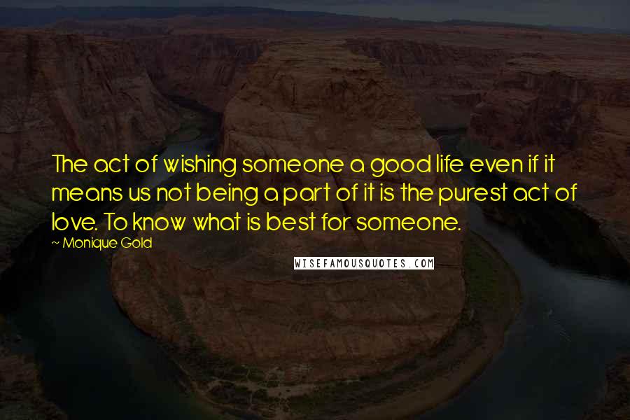 Monique Gold Quotes: The act of wishing someone a good life even if it means us not being a part of it is the purest act of love. To know what is best for someone.