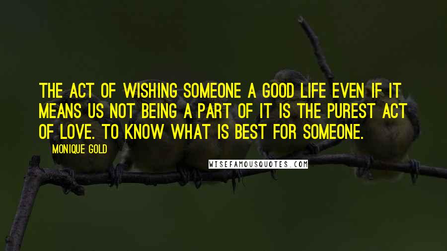 Monique Gold Quotes: The act of wishing someone a good life even if it means us not being a part of it is the purest act of love. To know what is best for someone.