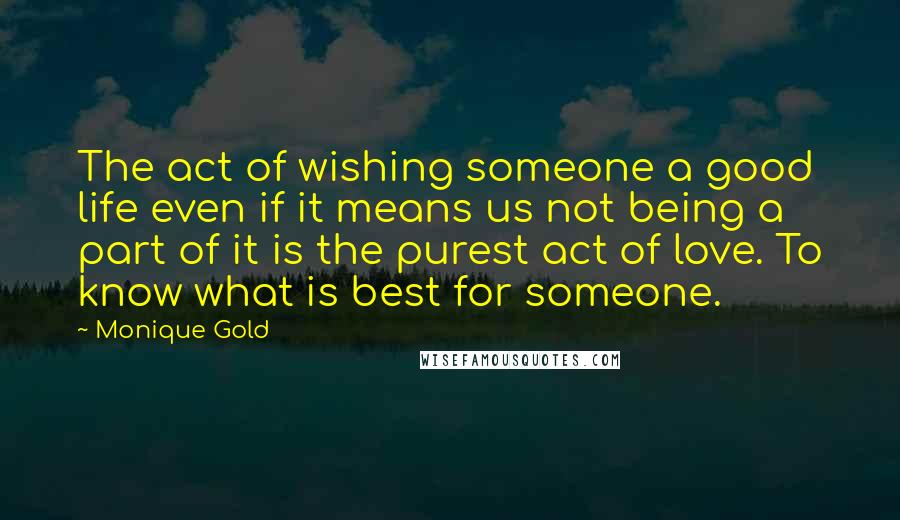 Monique Gold Quotes: The act of wishing someone a good life even if it means us not being a part of it is the purest act of love. To know what is best for someone.