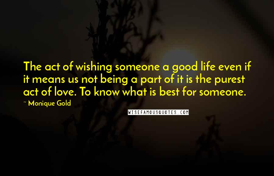 Monique Gold Quotes: The act of wishing someone a good life even if it means us not being a part of it is the purest act of love. To know what is best for someone.