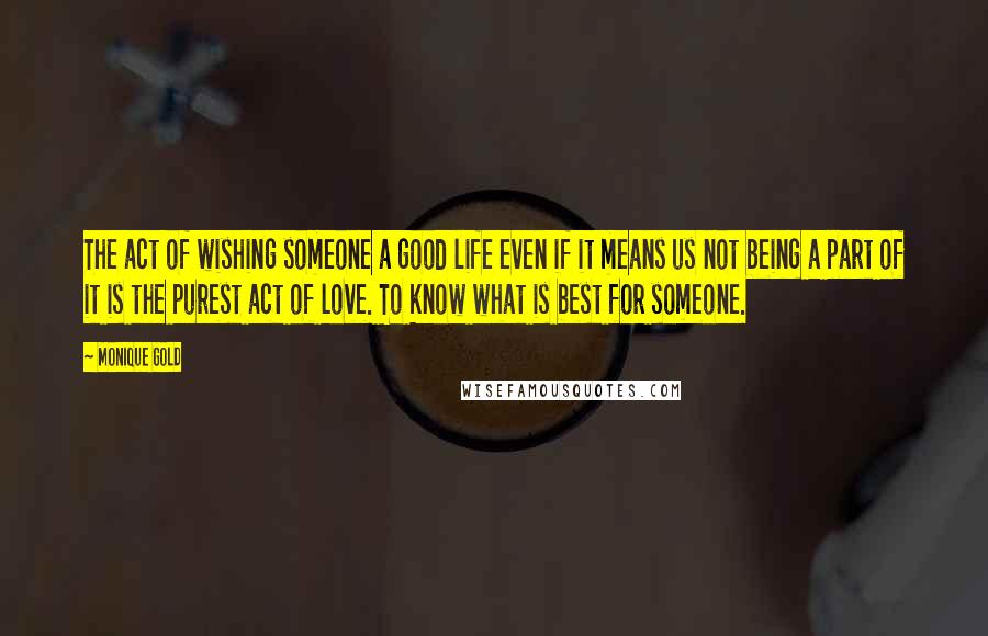 Monique Gold Quotes: The act of wishing someone a good life even if it means us not being a part of it is the purest act of love. To know what is best for someone.