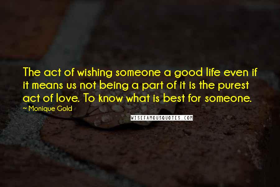 Monique Gold Quotes: The act of wishing someone a good life even if it means us not being a part of it is the purest act of love. To know what is best for someone.