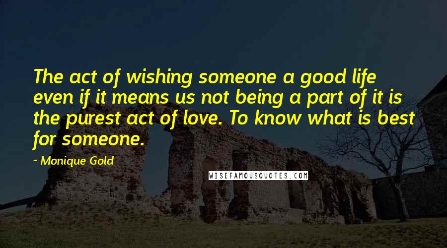 Monique Gold Quotes: The act of wishing someone a good life even if it means us not being a part of it is the purest act of love. To know what is best for someone.