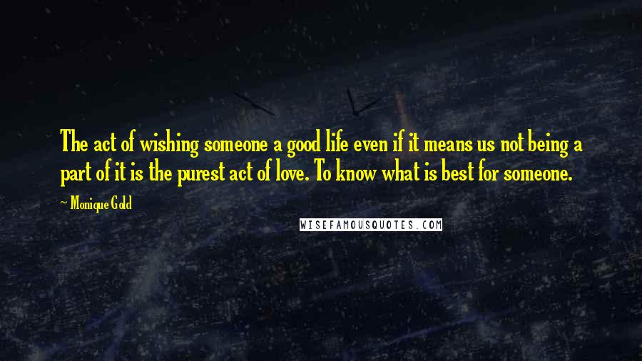 Monique Gold Quotes: The act of wishing someone a good life even if it means us not being a part of it is the purest act of love. To know what is best for someone.