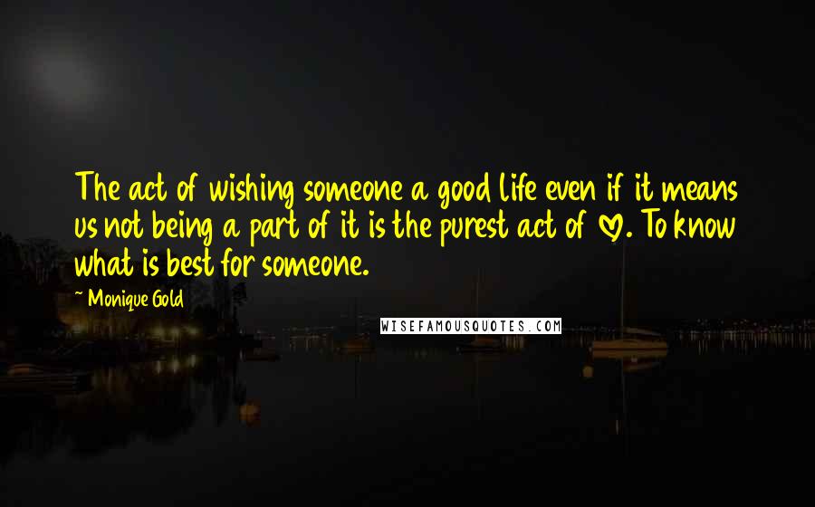 Monique Gold Quotes: The act of wishing someone a good life even if it means us not being a part of it is the purest act of love. To know what is best for someone.