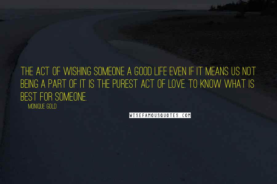 Monique Gold Quotes: The act of wishing someone a good life even if it means us not being a part of it is the purest act of love. To know what is best for someone.