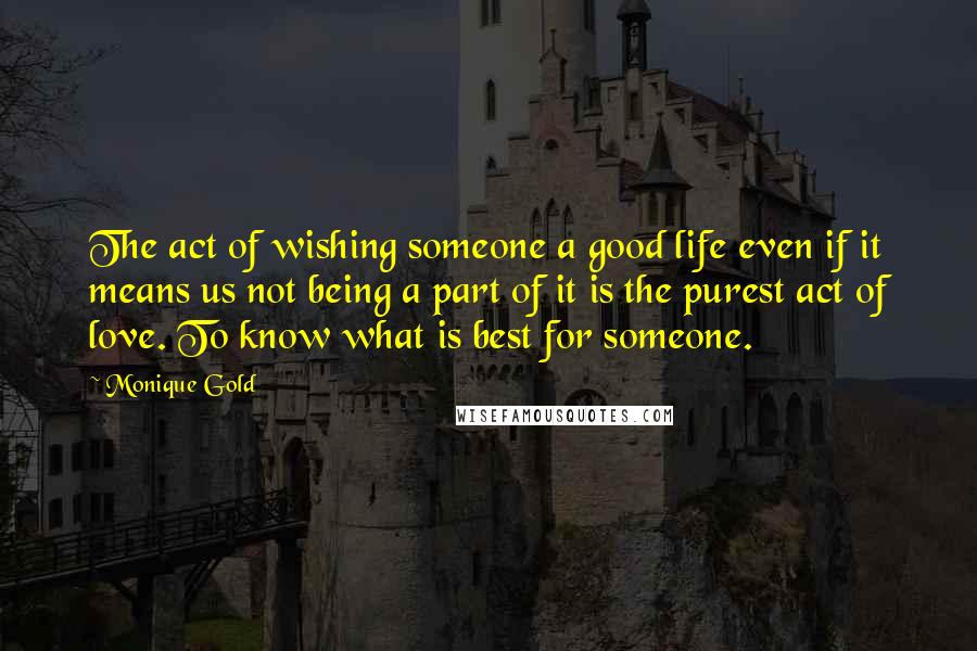 Monique Gold Quotes: The act of wishing someone a good life even if it means us not being a part of it is the purest act of love. To know what is best for someone.