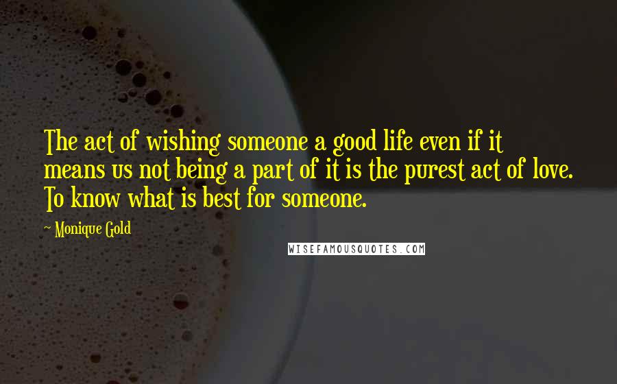 Monique Gold Quotes: The act of wishing someone a good life even if it means us not being a part of it is the purest act of love. To know what is best for someone.