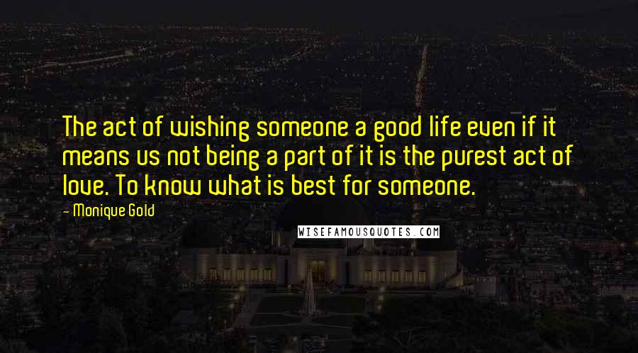 Monique Gold Quotes: The act of wishing someone a good life even if it means us not being a part of it is the purest act of love. To know what is best for someone.