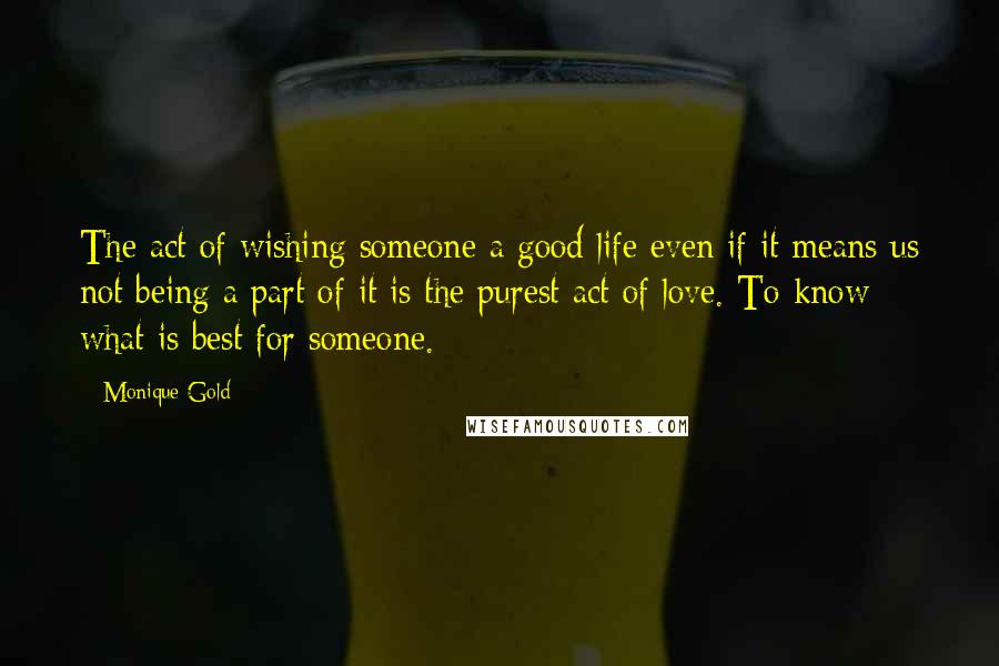 Monique Gold Quotes: The act of wishing someone a good life even if it means us not being a part of it is the purest act of love. To know what is best for someone.