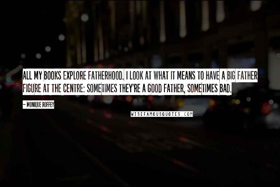 Monique Roffey Quotes: All my books explore fatherhood. I look at what it means to have a big father figure at the centre: sometimes they're a good father, sometimes bad.