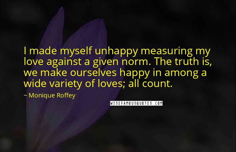 Monique Roffey Quotes: I made myself unhappy measuring my love against a given norm. The truth is, we make ourselves happy in among a wide variety of loves; all count.