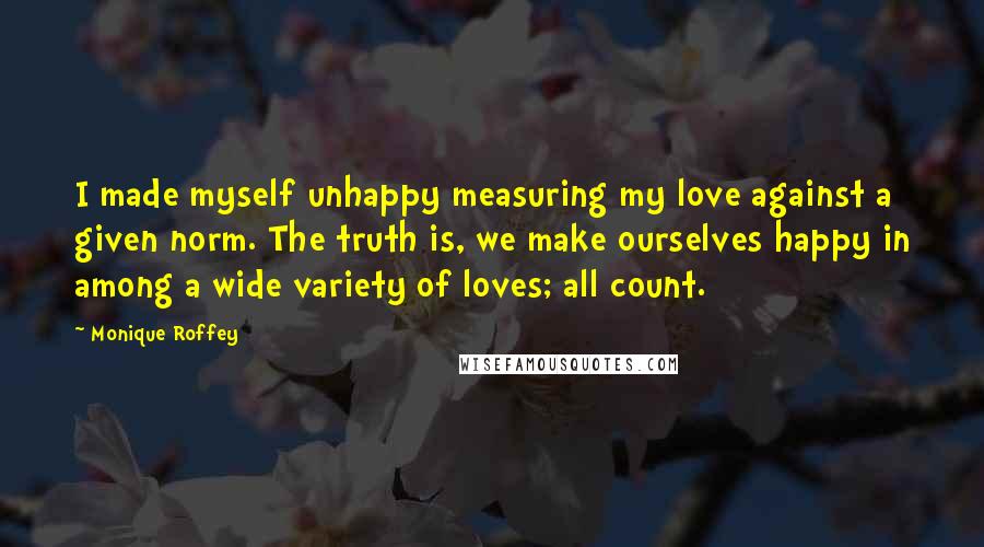 Monique Roffey Quotes: I made myself unhappy measuring my love against a given norm. The truth is, we make ourselves happy in among a wide variety of loves; all count.