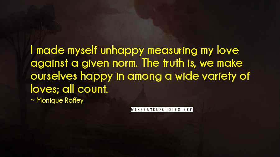 Monique Roffey Quotes: I made myself unhappy measuring my love against a given norm. The truth is, we make ourselves happy in among a wide variety of loves; all count.