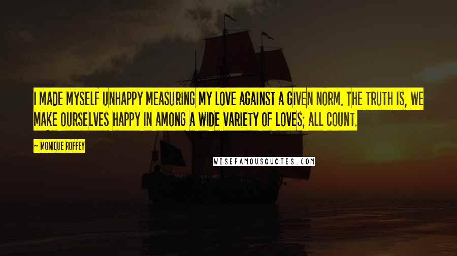 Monique Roffey Quotes: I made myself unhappy measuring my love against a given norm. The truth is, we make ourselves happy in among a wide variety of loves; all count.