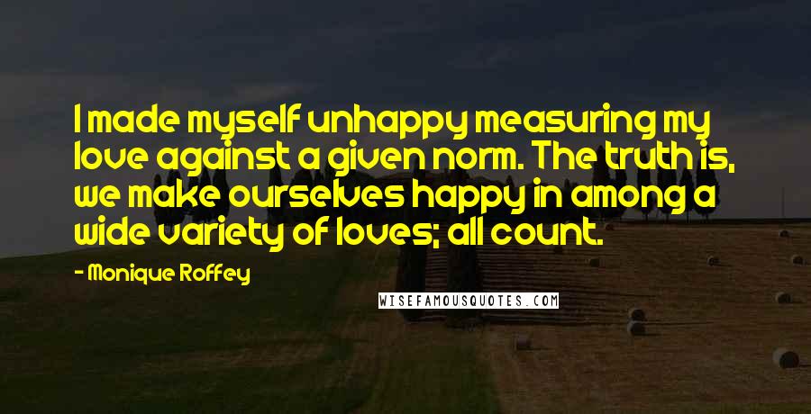 Monique Roffey Quotes: I made myself unhappy measuring my love against a given norm. The truth is, we make ourselves happy in among a wide variety of loves; all count.